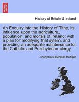 An Enquiry Into The History Of Tithe, Its Influence Upon The Agriculture, Population, And Morals Of Ireland: With A Plan For Modifying That System [by M. Nolan And - Hartigan.]. 1179223381 Book Cover
