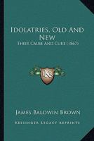 Idolatries, Old And New: Their Cause And Cure 0469669675 Book Cover