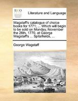 Wagstaff's catalogue of choice books for 1771; ... Which will begin to be sold on Monday, November the 26th, 1770. at George Wagstaff's ... Spitalfields, ... 1170871801 Book Cover