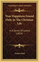 True Happiness Found Only In The Christian Life: In A Series Of Letters 1167212134 Book Cover