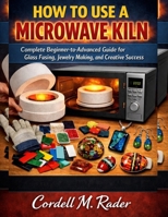 HOW TO USE A MICROWAVE KILN: A Complete Beginner-to-Advanced Guide for Glass Fusing, Jewelry Making, and Creative Success B0GHP58V3R Book Cover