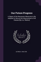 Our Future Progress: A Digest of the Necessary Measures to Be Adopted to Secure the Improvement of All Classes [By A.a. Walton] 1377613151 Book Cover