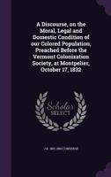 A Discourse, on the Moral, Legal and Domestic Condition of our Colored Population, Preached Before the Vermont Colonization Society, at Montpelier, October 17, 1832 1359506659 Book Cover