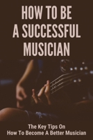 How To Be A Successful Musician: The Key Tips On How To Become A Better Musician: Ways To Become A Great Musician B0954JTNGQ Book Cover