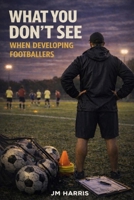 What You Don’t See When Developing Footballers: How Systems, Labels, and Pathways Shape Players Long Before Results Do (Grassroots Football Coaching) B0GS1DPFZ7 Book Cover