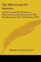 The Silk Goods of America: A Brief Account of the Recent Improvements and Advances of Silk Manufacture in the United States 1018709975 Book Cover