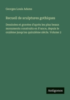 Recueil de sculptures gothiques: Dessinées et gravées d'après les plus beaux monuments construits en France, depuis le onzième jusqu'au quinzième siècle. Volume 2 (French Edition) 3388673233 Book Cover