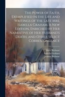 The Power of Faith, Exemplified in the Life and Writings of the Late Mrs. Isabella Graham. A New Edition, Enriched by Her Narrative of Her Husband's Death, and Other Select Correspondence 1021811289 Book Cover