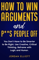 How to Win Arguments and P**s People Off. You Don't Have to Be Smarter to Be Right. Use Creative Critical Thinking. Reframe with Logic and Humor. 1961377055 Book Cover