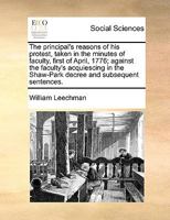 The principal's reasons of his protest, taken in the minutes of faculty, first of April, 1776; against the faculty's acquiescing in the Shaw-Park decree and subsequent sentences. 1140959271 Book Cover