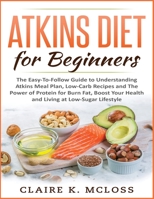 Atkins Diet for Beginners: The Easy-To-Follow Guide to Understand Atkins Meal Plan, Low-Carb Recipes and The Power of Protein for Burn Fat, Boost Your Health and Living at Low-Sugar Lifestyle 1801232784 Book Cover