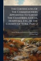 The Certificates of the Commissioners Appointed to Survey the Chantries, Guilds, Hospitals, Etc., in the County of York; Volume 92 101901590X Book Cover