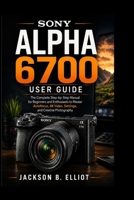 Sony Alpha 6700 User Guide: The Complete Step-by-Step Manual for Beginners and Enthusiasts to Master Autofocus, 4K Video, Camera Settings, and Creative Photography Like a Pro B0H2RVYR8N Book Cover