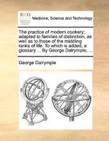 The Practice of Modern Cookery; Adapted to Families of Distinction, as Well as to Those of the Middling Ranks of Life. to Which Is Added, a Glossary ... by George Dalrymple, ... 1170582516 Book Cover