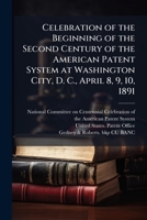 Celebration of the Beginning of the Second Century of the American Patent System: at Washington City, D. C., April 8, 9, 10, 1891 1174866683 Book Cover