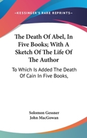 The Death Of Abel, In Five Books; With A Sketch Of The Life Of The Author: To Which Is Added The Death Of Cain In Five Books, 1163309583 Book Cover