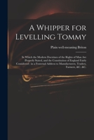 A Whipper for Levelling Tommy: in Which the Modern Doctrines of the Rights of Man Are Properly Stated, and the Constitution of England Fairly ... to Manufacturers, Traders, Farmers, &c. &c. 1014979234 Book Cover