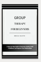GROUP THERAPY FOR BEGINNERS: A Step-by-Step Guide to Overcome Anxiety, Build Confidence, and Improve Your Relationships B0G4MM5PVD Book Cover