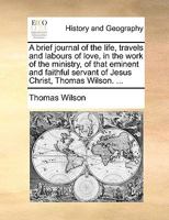 A brief journal of the life, travels and labours of love, in the work of the ministry, of that eminent and faithful servant of Jesus Christ, Thomas Wilson. ... 114083729X Book Cover