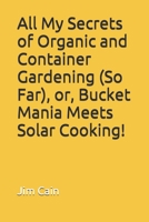 All My Secrets of Organic and Container Gardening (So Far), or, Bucket Mania Meets Solar Cooking! 1520718713 Book Cover