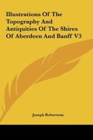 Illustrations Of The Topography And Antiquities Of The Shires Of Aberdeen And Banff V3 1163310409 Book Cover