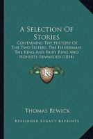 A Selection Of Stories: Containing The History Of The Two Sisters; The Fisherman; The King And Fairy Ring And Honesty Rewarded (1814) 0548682240 Book Cover