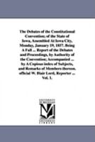 The debates of the Constitutional convention; of the state of Iowa, assembled at Iowa City, Monday, January 19, 1857. Being a full ... report of the debates and proceedings, by authority of the Conven 1425566715 Book Cover