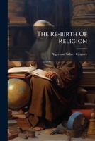 The Re-birth Of Religion: Being An Account Of The Passing Of The Old And Coming Of The New Dogmatic 1179940695 Book Cover