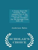 A Gossip about Old Grimsby. With complete list of the mayors from ... 1202 ... and the members for the borough from 1639, etc. 1241038988 Book Cover