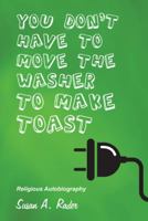 YOU DON'T HAVE TO MOVE THE WASHER TO MAKE TOAST: Religious Autobiography 1512727342 Book Cover