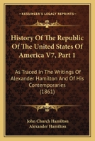 History Of The Republic Of The United States Of America V7, Part 1: As Traced In The Writings Of Alexander Hamilton And Of His Contemporaries 1160709807 Book Cover