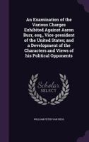 An Examination Of The Various Charges Exhibited Against Aaron Burr, Vice-President Of The United States: And A Development Of The Characters And Views Of His Political Opponents 1240084242 Book Cover