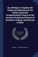 An Attempt to Explain the Origin and Meaning of the Early Interlaced Ornamentation Found on the Ancient Sculptured Stones of Scotland, Ireland, and th 1376636492 Book Cover
