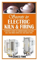 SECRETS OF ELECTRIC KILN AND FIRING: A Potter’s Guide to Understanding Electric Kiln and Firing with Easy and Great Tips B09CTTJTBV Book Cover