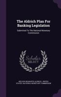 The Aldrich Plan for Banking Legislation: Submitted to the National Monetary Commission 1359945725 Book Cover