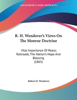 R. H. Wendover's Views On The Monroe Doctrine: Vital Importance Of Peace; Railroads, The Nation's Hope And Blessing 1373129557 Book Cover