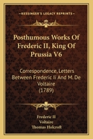 Posthumous Works Of Frederic II, King Of Prussia V6: Correspondence, Letters Between Frederic Ii And M. De Voltaire 1437278159 Book Cover