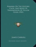 Remarks on the History, Cause and Mode of Transmission of Yellow Fever and the Occurrence of Similar Types of Fatal Fevers in Places Where Yellow Fever Is Not Known to Have Existed 1437022855 Book Cover