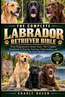 THE COMPLETE LABRADOR RETRIEVER BIBLE: From Puppyhood to Senior Years: The Complete Handbook for Raising, Training, Understanding, and Caring for Your Labrador B0HKG62C85 Book Cover