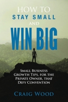 How To Stay Small And Win Big: Small Business Growth Tips, For The Private Owner, That Defy Convention B086Y3C9CV Book Cover