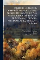 Histoire De France, Compos�e Par M. Chalons, Prestre De L'oratoire. Par Ordre & Sous Les Yeux De M. De Harlay, Premier Pr�sident Au Parlerment De Paris 1246280388 Book Cover