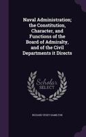 Naval Administration; The Constitution, Character, and Functions of the Board of Admiralty, and of the Civil Departments It Directs 1341093808 Book Cover