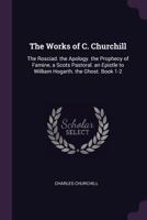 The Works of C. Churchill: The Rosciad. the Apology. the Prophecy of Famine, a Scots Pastoral. an Epistle to William Hogarth. the Ghost. Book 1-2 1377387216 Book Cover