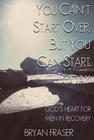 You Can't Start Over, but You Can Start Today: God's Heart for Men in Recovery 1493592203 Book Cover