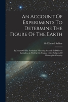 An Account Of Experiments To Determine The Figure Of The Earth: By Means Of The Pendulum Vibrating Seconds In Different Latitudes, As Well As On Various Other Subjects Of Philosophical Inquiry 1019325895 Book Cover