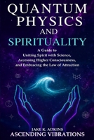 Quantum Physics and Spirituality: A Guide to Uniting Spirit With Science, Accessing Higher Consciousness, and Embracing the Law of Attraction 1957718447 Book Cover