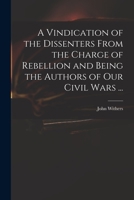 A Vindication of the Dissenters From the Charge of Rebellion and Being the Authors of Our Civil Wars ... 101416981X Book Cover