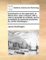 Experiments on the spaw [sic], at Mount Sion, near Liverpool; with a view to ascertain its contents, and to investigate its medicinal properties. By James Worthington, ... 1170955665 Book Cover