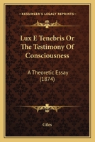 Lux E Tenebris Or The Testimony Of Consciousness: A Theoretic Essay 1164928481 Book Cover
