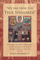 We Are Now the True Spaniards: Sovereignty, Revolution, Independence, and the Emergence of the Federal Republic of Mexico, 1808-1824 0804778302 Book Cover